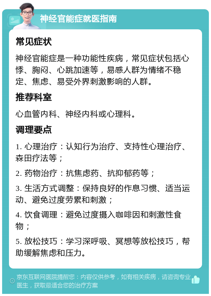 神经官能症就医指南 常见症状 神经官能症是一种功能性疾病，常见症状包括心悸、胸闷、心跳加速等，易感人群为情绪不稳定、焦虑、易受外界刺激影响的人群。 推荐科室 心血管内科、神经内科或心理科。 调理要点 1. 心理治疗：认知行为治疗、支持性心理治疗、森田疗法等； 2. 药物治疗：抗焦虑药、抗抑郁药等； 3. 生活方式调整：保持良好的作息习惯、适当运动、避免过度劳累和刺激； 4. 饮食调理：避免过度摄入咖啡因和刺激性食物； 5. 放松技巧：学习深呼吸、冥想等放松技巧，帮助缓解焦虑和压力。