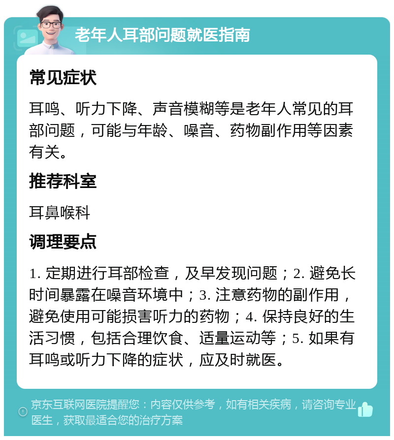 老年人耳部问题就医指南 常见症状 耳鸣、听力下降、声音模糊等是老年人常见的耳部问题，可能与年龄、噪音、药物副作用等因素有关。 推荐科室 耳鼻喉科 调理要点 1. 定期进行耳部检查，及早发现问题；2. 避免长时间暴露在噪音环境中；3. 注意药物的副作用，避免使用可能损害听力的药物；4. 保持良好的生活习惯，包括合理饮食、适量运动等；5. 如果有耳鸣或听力下降的症状，应及时就医。