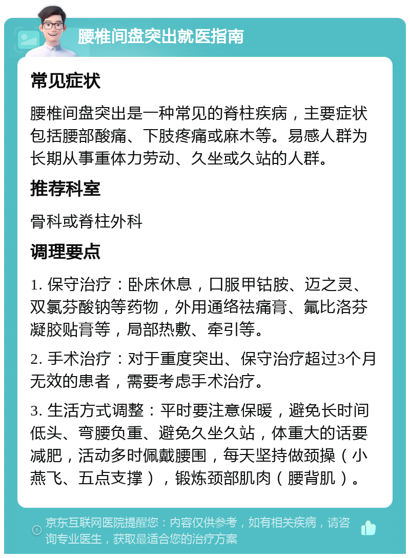 腰椎间盘突出就医指南 常见症状 腰椎间盘突出是一种常见的脊柱疾病，主要症状包括腰部酸痛、下肢疼痛或麻木等。易感人群为长期从事重体力劳动、久坐或久站的人群。 推荐科室 骨科或脊柱外科 调理要点 1. 保守治疗：卧床休息，口服甲钴胺、迈之灵、双氯芬酸钠等药物，外用通络祛痛膏、氟比洛芬凝胶贴膏等，局部热敷、牵引等。 2. 手术治疗：对于重度突出、保守治疗超过3个月无效的患者，需要考虑手术治疗。 3. 生活方式调整：平时要注意保暖，避免长时间低头、弯腰负重、避免久坐久站，体重大的话要减肥，活动多时佩戴腰围，每天坚持做颈操（小燕飞、五点支撑），锻炼颈部肌肉（腰背肌）。