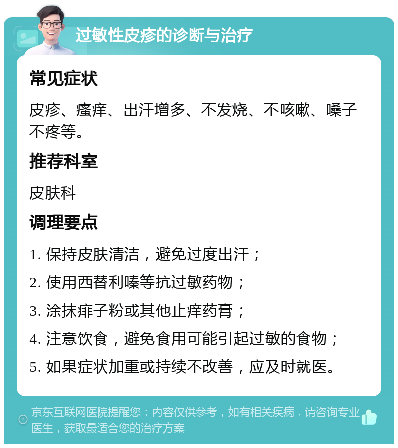 过敏性皮疹的诊断与治疗 常见症状 皮疹、瘙痒、出汗增多、不发烧、不咳嗽、嗓子不疼等。 推荐科室 皮肤科 调理要点 1. 保持皮肤清洁，避免过度出汗； 2. 使用西替利嗪等抗过敏药物； 3. 涂抹痱子粉或其他止痒药膏； 4. 注意饮食，避免食用可能引起过敏的食物； 5. 如果症状加重或持续不改善，应及时就医。