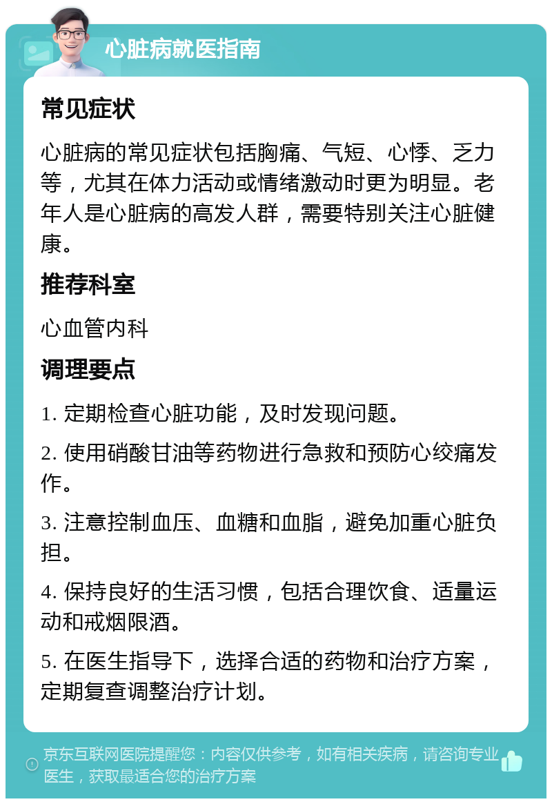 心脏病就医指南 常见症状 心脏病的常见症状包括胸痛、气短、心悸、乏力等，尤其在体力活动或情绪激动时更为明显。老年人是心脏病的高发人群，需要特别关注心脏健康。 推荐科室 心血管内科 调理要点 1. 定期检查心脏功能，及时发现问题。 2. 使用硝酸甘油等药物进行急救和预防心绞痛发作。 3. 注意控制血压、血糖和血脂，避免加重心脏负担。 4. 保持良好的生活习惯，包括合理饮食、适量运动和戒烟限酒。 5. 在医生指导下，选择合适的药物和治疗方案，定期复查调整治疗计划。