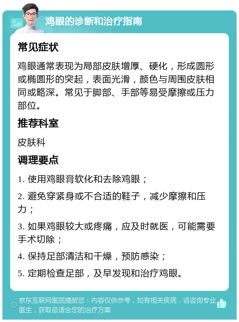 鸡眼的诊断和治疗指南 常见症状 鸡眼通常表现为局部皮肤增厚、硬化，形成圆形或椭圆形的突起，表面光滑，颜色与周围皮肤相同或略深。常见于脚部、手部等易受摩擦或压力部位。 推荐科室 皮肤科 调理要点 1. 使用鸡眼膏软化和去除鸡眼； 2. 避免穿紧身或不合适的鞋子，减少摩擦和压力； 3. 如果鸡眼较大或疼痛，应及时就医，可能需要手术切除； 4. 保持足部清洁和干燥，预防感染； 5. 定期检查足部，及早发现和治疗鸡眼。