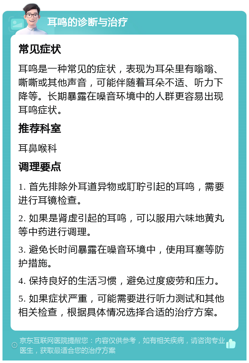 耳鸣的诊断与治疗 常见症状 耳鸣是一种常见的症状，表现为耳朵里有嗡嗡、嘶嘶或其他声音，可能伴随着耳朵不适、听力下降等。长期暴露在噪音环境中的人群更容易出现耳鸣症状。 推荐科室 耳鼻喉科 调理要点 1. 首先排除外耳道异物或耵聍引起的耳鸣，需要进行耳镜检查。 2. 如果是肾虚引起的耳鸣，可以服用六味地黄丸等中药进行调理。 3. 避免长时间暴露在噪音环境中，使用耳塞等防护措施。 4. 保持良好的生活习惯，避免过度疲劳和压力。 5. 如果症状严重，可能需要进行听力测试和其他相关检查，根据具体情况选择合适的治疗方案。