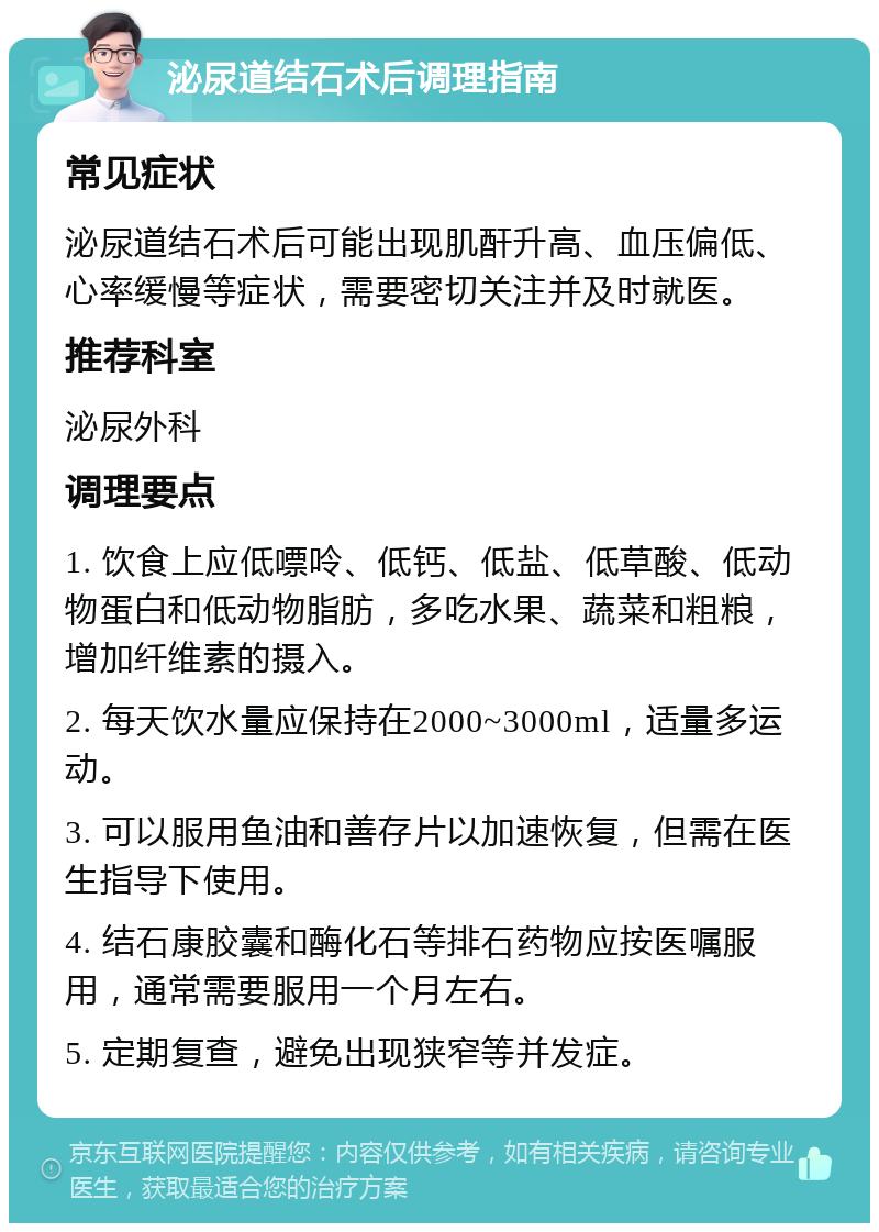 泌尿道结石术后调理指南 常见症状 泌尿道结石术后可能出现肌酐升高、血压偏低、心率缓慢等症状，需要密切关注并及时就医。 推荐科室 泌尿外科 调理要点 1. 饮食上应低嘌呤、低钙、低盐、低草酸、低动物蛋白和低动物脂肪，多吃水果、蔬菜和粗粮，增加纤维素的摄入。 2. 每天饮水量应保持在2000~3000ml，适量多运动。 3. 可以服用鱼油和善存片以加速恢复，但需在医生指导下使用。 4. 结石康胶囊和酶化石等排石药物应按医嘱服用，通常需要服用一个月左右。 5. 定期复查，避免出现狭窄等并发症。