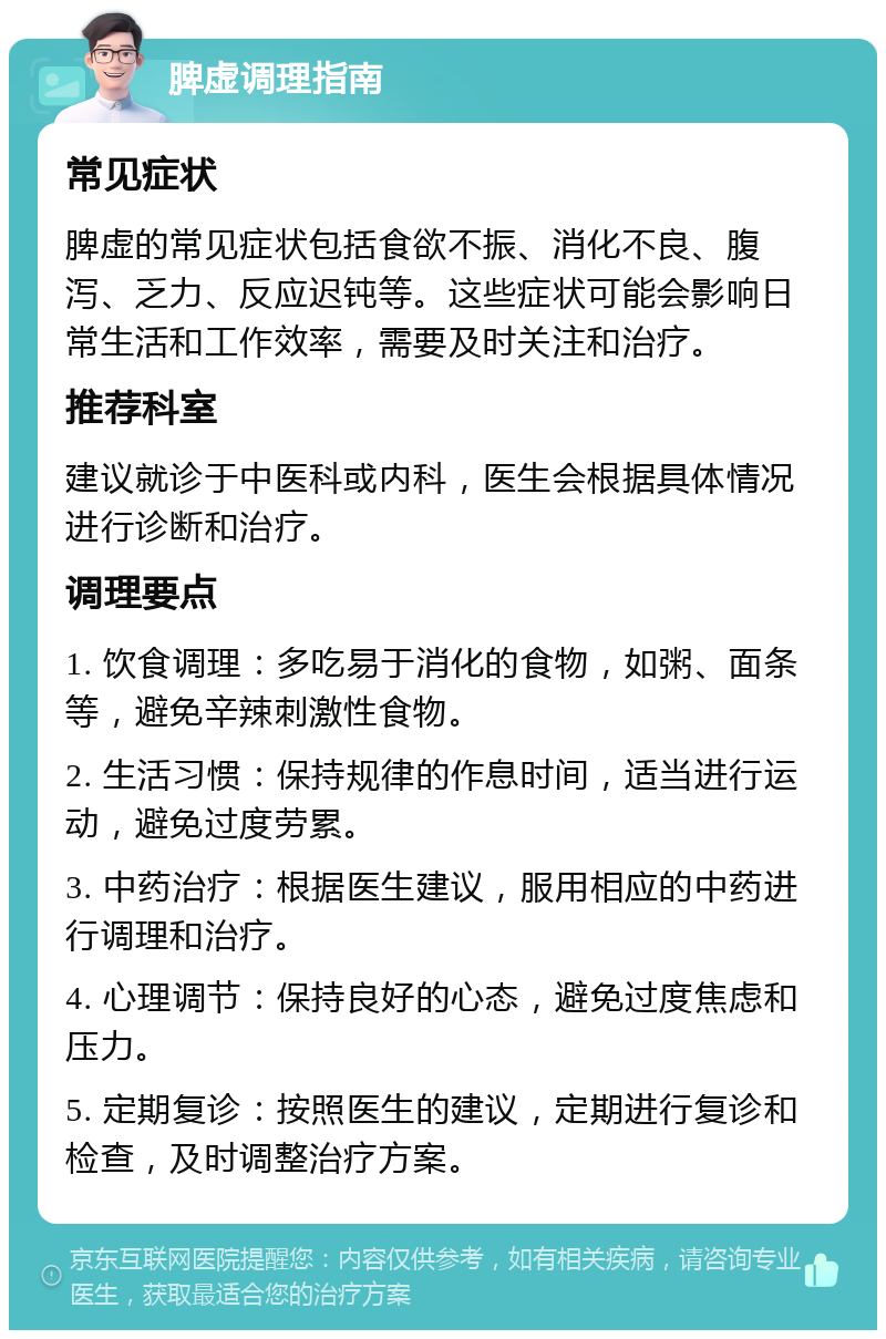 脾虚调理指南 常见症状 脾虚的常见症状包括食欲不振、消化不良、腹泻、乏力、反应迟钝等。这些症状可能会影响日常生活和工作效率，需要及时关注和治疗。 推荐科室 建议就诊于中医科或内科，医生会根据具体情况进行诊断和治疗。 调理要点 1. 饮食调理：多吃易于消化的食物，如粥、面条等，避免辛辣刺激性食物。 2. 生活习惯：保持规律的作息时间，适当进行运动，避免过度劳累。 3. 中药治疗：根据医生建议，服用相应的中药进行调理和治疗。 4. 心理调节：保持良好的心态，避免过度焦虑和压力。 5. 定期复诊：按照医生的建议，定期进行复诊和检查，及时调整治疗方案。