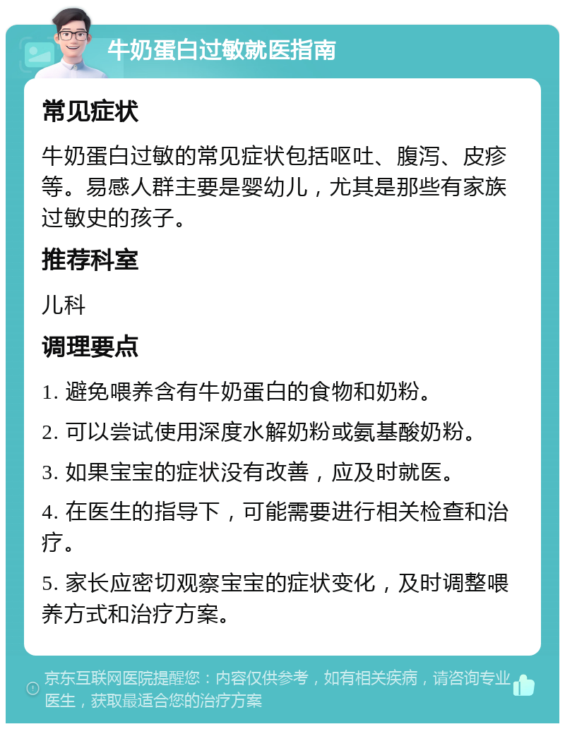 牛奶蛋白过敏就医指南 常见症状 牛奶蛋白过敏的常见症状包括呕吐、腹泻、皮疹等。易感人群主要是婴幼儿，尤其是那些有家族过敏史的孩子。 推荐科室 儿科 调理要点 1. 避免喂养含有牛奶蛋白的食物和奶粉。 2. 可以尝试使用深度水解奶粉或氨基酸奶粉。 3. 如果宝宝的症状没有改善，应及时就医。 4. 在医生的指导下，可能需要进行相关检查和治疗。 5. 家长应密切观察宝宝的症状变化，及时调整喂养方式和治疗方案。