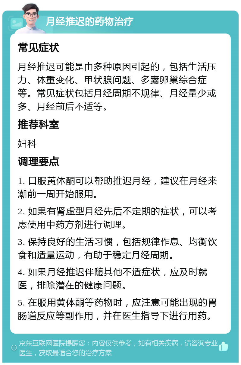 月经推迟的药物治疗 常见症状 月经推迟可能是由多种原因引起的，包括生活压力、体重变化、甲状腺问题、多囊卵巢综合症等。常见症状包括月经周期不规律、月经量少或多、月经前后不适等。 推荐科室 妇科 调理要点 1. 口服黄体酮可以帮助推迟月经，建议在月经来潮前一周开始服用。 2. 如果有肾虚型月经先后不定期的症状，可以考虑使用中药方剂进行调理。 3. 保持良好的生活习惯，包括规律作息、均衡饮食和适量运动，有助于稳定月经周期。 4. 如果月经推迟伴随其他不适症状，应及时就医，排除潜在的健康问题。 5. 在服用黄体酮等药物时，应注意可能出现的胃肠道反应等副作用，并在医生指导下进行用药。