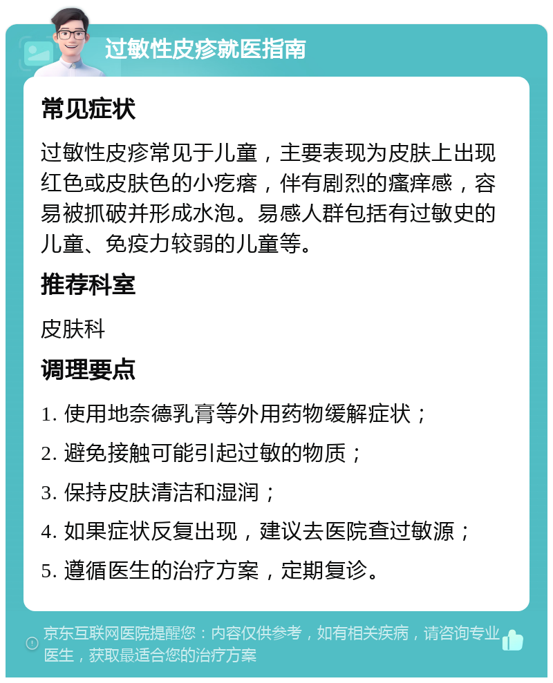 过敏性皮疹就医指南 常见症状 过敏性皮疹常见于儿童，主要表现为皮肤上出现红色或皮肤色的小疙瘩，伴有剧烈的瘙痒感，容易被抓破并形成水泡。易感人群包括有过敏史的儿童、免疫力较弱的儿童等。 推荐科室 皮肤科 调理要点 1. 使用地奈德乳膏等外用药物缓解症状； 2. 避免接触可能引起过敏的物质； 3. 保持皮肤清洁和湿润； 4. 如果症状反复出现，建议去医院查过敏源； 5. 遵循医生的治疗方案，定期复诊。