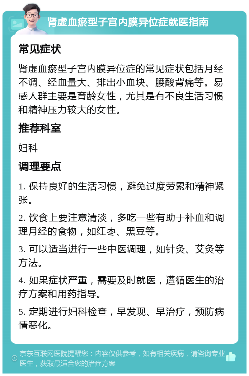 肾虚血瘀型子宫内膜异位症就医指南 常见症状 肾虚血瘀型子宫内膜异位症的常见症状包括月经不调、经血量大、排出小血块、腰酸背痛等。易感人群主要是育龄女性，尤其是有不良生活习惯和精神压力较大的女性。 推荐科室 妇科 调理要点 1. 保持良好的生活习惯，避免过度劳累和精神紧张。 2. 饮食上要注意清淡，多吃一些有助于补血和调理月经的食物，如红枣、黑豆等。 3. 可以适当进行一些中医调理，如针灸、艾灸等方法。 4. 如果症状严重，需要及时就医，遵循医生的治疗方案和用药指导。 5. 定期进行妇科检查，早发现、早治疗，预防病情恶化。