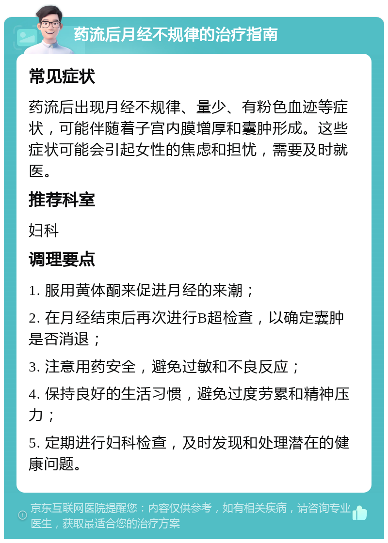 药流后月经不规律的治疗指南 常见症状 药流后出现月经不规律、量少、有粉色血迹等症状，可能伴随着子宫内膜增厚和囊肿形成。这些症状可能会引起女性的焦虑和担忧，需要及时就医。 推荐科室 妇科 调理要点 1. 服用黄体酮来促进月经的来潮； 2. 在月经结束后再次进行B超检查，以确定囊肿是否消退； 3. 注意用药安全，避免过敏和不良反应； 4. 保持良好的生活习惯，避免过度劳累和精神压力； 5. 定期进行妇科检查，及时发现和处理潜在的健康问题。