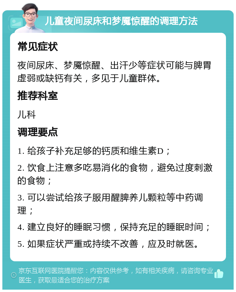 儿童夜间尿床和梦魇惊醒的调理方法 常见症状 夜间尿床、梦魇惊醒、出汗少等症状可能与脾胃虚弱或缺钙有关，多见于儿童群体。 推荐科室 儿科 调理要点 1. 给孩子补充足够的钙质和维生素D； 2. 饮食上注意多吃易消化的食物，避免过度刺激的食物； 3. 可以尝试给孩子服用醒脾养儿颗粒等中药调理； 4. 建立良好的睡眠习惯，保持充足的睡眠时间； 5. 如果症状严重或持续不改善，应及时就医。