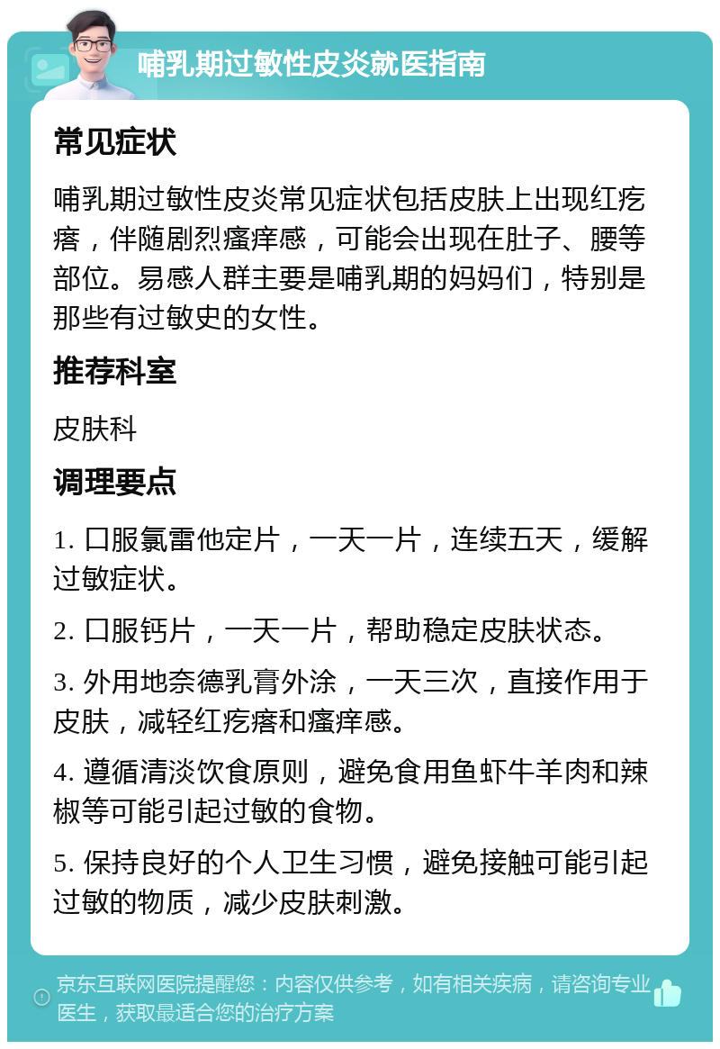 哺乳期过敏性皮炎就医指南 常见症状 哺乳期过敏性皮炎常见症状包括皮肤上出现红疙瘩，伴随剧烈瘙痒感，可能会出现在肚子、腰等部位。易感人群主要是哺乳期的妈妈们，特别是那些有过敏史的女性。 推荐科室 皮肤科 调理要点 1. 口服氯雷他定片，一天一片，连续五天，缓解过敏症状。 2. 口服钙片，一天一片，帮助稳定皮肤状态。 3. 外用地奈德乳膏外涂，一天三次，直接作用于皮肤，减轻红疙瘩和瘙痒感。 4. 遵循清淡饮食原则，避免食用鱼虾牛羊肉和辣椒等可能引起过敏的食物。 5. 保持良好的个人卫生习惯，避免接触可能引起过敏的物质，减少皮肤刺激。