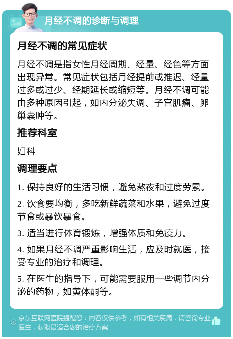 月经不调的诊断与调理 月经不调的常见症状 月经不调是指女性月经周期、经量、经色等方面出现异常。常见症状包括月经提前或推迟、经量过多或过少、经期延长或缩短等。月经不调可能由多种原因引起，如内分泌失调、子宫肌瘤、卵巢囊肿等。 推荐科室 妇科 调理要点 1. 保持良好的生活习惯，避免熬夜和过度劳累。 2. 饮食要均衡，多吃新鲜蔬菜和水果，避免过度节食或暴饮暴食。 3. 适当进行体育锻炼，增强体质和免疫力。 4. 如果月经不调严重影响生活，应及时就医，接受专业的治疗和调理。 5. 在医生的指导下，可能需要服用一些调节内分泌的药物，如黄体酮等。