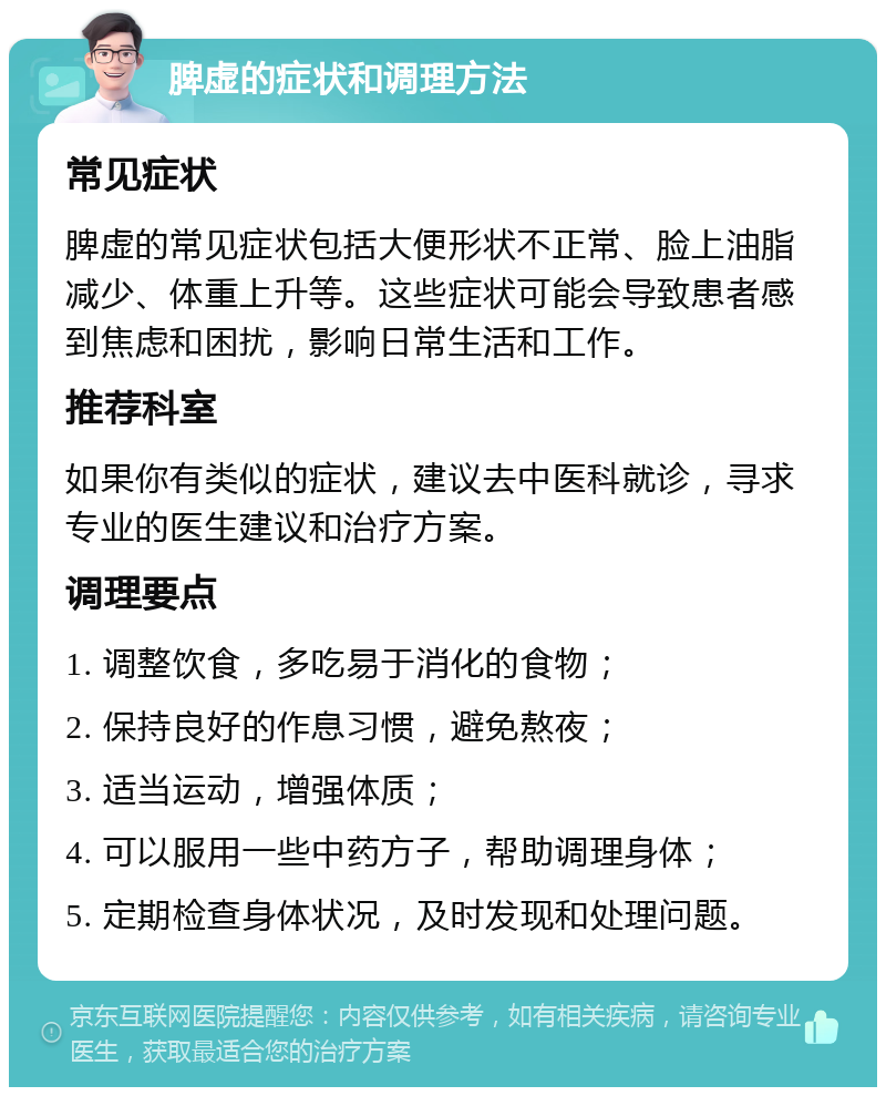 脾虚的症状和调理方法 常见症状 脾虚的常见症状包括大便形状不正常、脸上油脂减少、体重上升等。这些症状可能会导致患者感到焦虑和困扰，影响日常生活和工作。 推荐科室 如果你有类似的症状，建议去中医科就诊，寻求专业的医生建议和治疗方案。 调理要点 1. 调整饮食，多吃易于消化的食物； 2. 保持良好的作息习惯，避免熬夜； 3. 适当运动，增强体质； 4. 可以服用一些中药方子，帮助调理身体； 5. 定期检查身体状况，及时发现和处理问题。