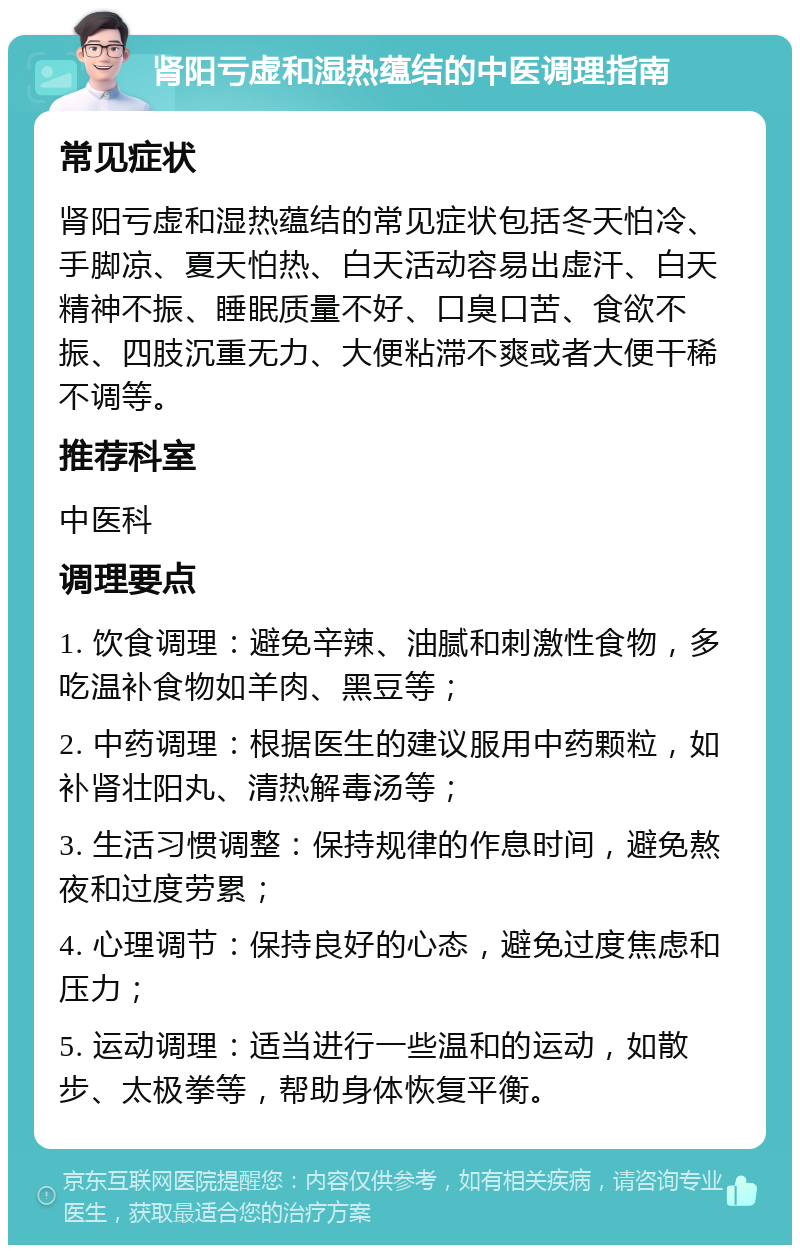 肾阳亏虚和湿热蕴结的中医调理指南 常见症状 肾阳亏虚和湿热蕴结的常见症状包括冬天怕冷、手脚凉、夏天怕热、白天活动容易出虚汗、白天精神不振、睡眠质量不好、口臭口苦、食欲不振、四肢沉重无力、大便粘滞不爽或者大便干稀不调等。 推荐科室 中医科 调理要点 1. 饮食调理：避免辛辣、油腻和刺激性食物，多吃温补食物如羊肉、黑豆等； 2. 中药调理：根据医生的建议服用中药颗粒，如补肾壮阳丸、清热解毒汤等； 3. 生活习惯调整：保持规律的作息时间，避免熬夜和过度劳累； 4. 心理调节：保持良好的心态，避免过度焦虑和压力； 5. 运动调理：适当进行一些温和的运动，如散步、太极拳等，帮助身体恢复平衡。