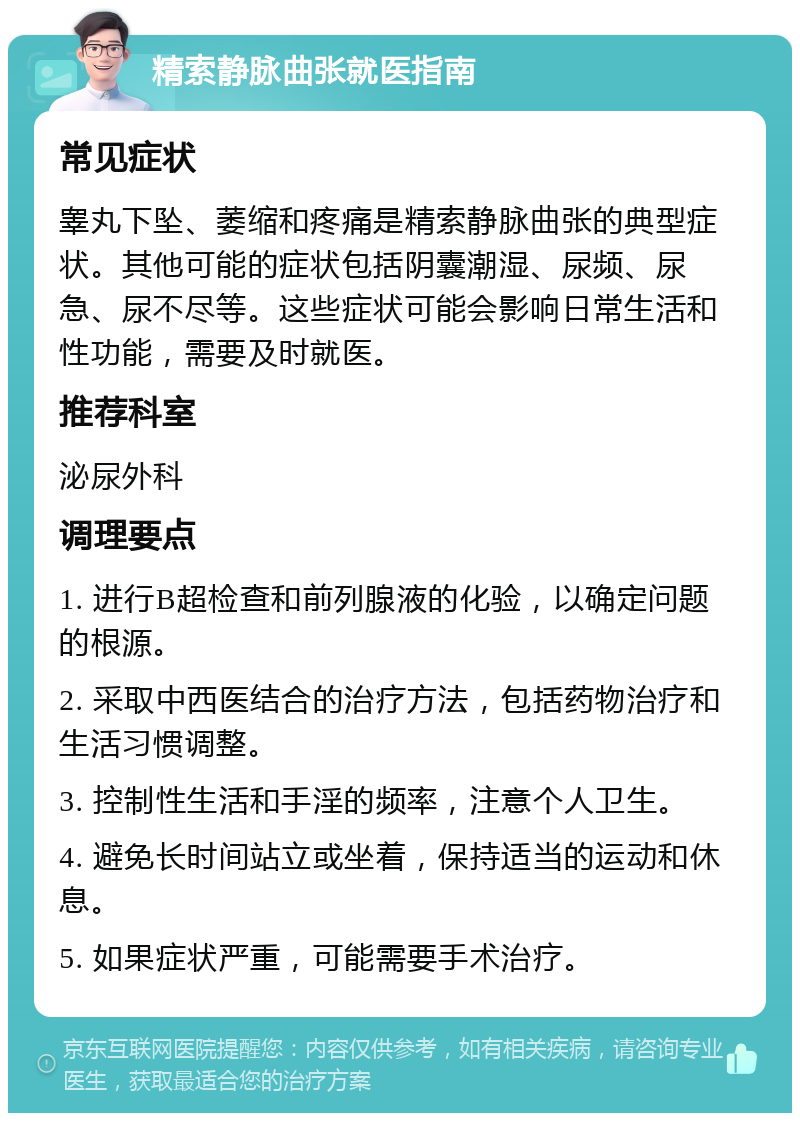 精索静脉曲张就医指南 常见症状 睾丸下坠、萎缩和疼痛是精索静脉曲张的典型症状。其他可能的症状包括阴囊潮湿、尿频、尿急、尿不尽等。这些症状可能会影响日常生活和性功能，需要及时就医。 推荐科室 泌尿外科 调理要点 1. 进行B超检查和前列腺液的化验，以确定问题的根源。 2. 采取中西医结合的治疗方法，包括药物治疗和生活习惯调整。 3. 控制性生活和手淫的频率，注意个人卫生。 4. 避免长时间站立或坐着，保持适当的运动和休息。 5. 如果症状严重，可能需要手术治疗。