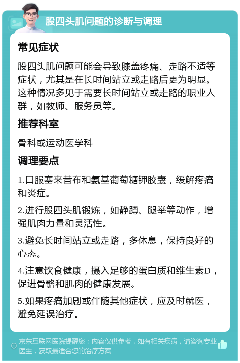 股四头肌问题的诊断与调理 常见症状 股四头肌问题可能会导致膝盖疼痛、走路不适等症状，尤其是在长时间站立或走路后更为明显。这种情况多见于需要长时间站立或走路的职业人群，如教师、服务员等。 推荐科室 骨科或运动医学科 调理要点 1.口服塞来昔布和氨基葡萄糖钾胶囊，缓解疼痛和炎症。 2.进行股四头肌锻炼，如静蹲、腿举等动作，增强肌肉力量和灵活性。 3.避免长时间站立或走路，多休息，保持良好的心态。 4.注意饮食健康，摄入足够的蛋白质和维生素D，促进骨骼和肌肉的健康发展。 5.如果疼痛加剧或伴随其他症状，应及时就医，避免延误治疗。