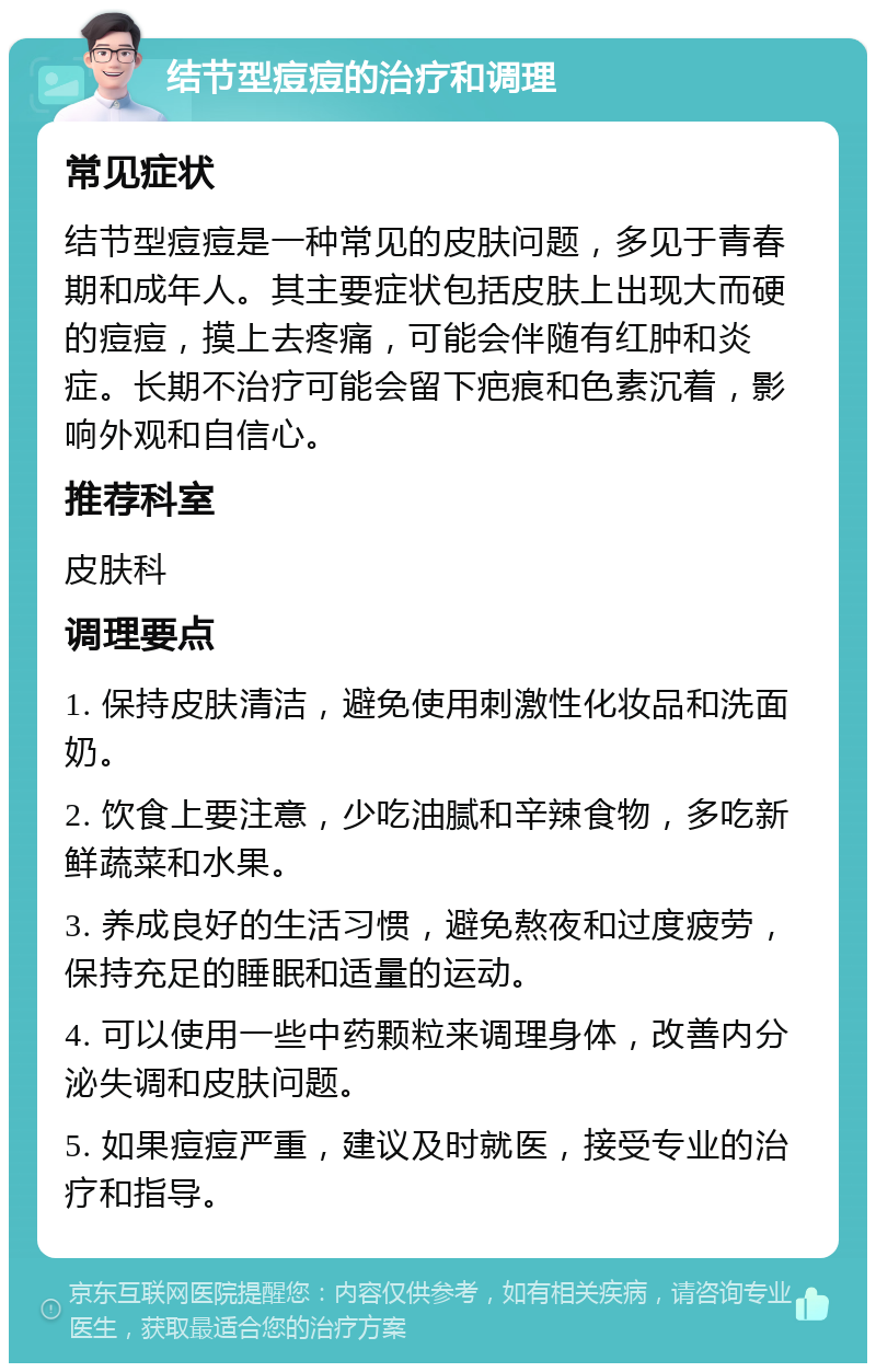 结节型痘痘的治疗和调理 常见症状 结节型痘痘是一种常见的皮肤问题，多见于青春期和成年人。其主要症状包括皮肤上出现大而硬的痘痘，摸上去疼痛，可能会伴随有红肿和炎症。长期不治疗可能会留下疤痕和色素沉着，影响外观和自信心。 推荐科室 皮肤科 调理要点 1. 保持皮肤清洁，避免使用刺激性化妆品和洗面奶。 2. 饮食上要注意，少吃油腻和辛辣食物，多吃新鲜蔬菜和水果。 3. 养成良好的生活习惯，避免熬夜和过度疲劳，保持充足的睡眠和适量的运动。 4. 可以使用一些中药颗粒来调理身体，改善内分泌失调和皮肤问题。 5. 如果痘痘严重，建议及时就医，接受专业的治疗和指导。