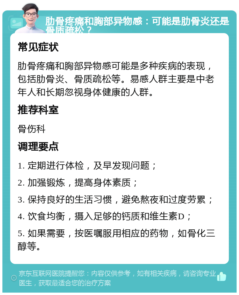 肋骨疼痛和胸部异物感：可能是肋骨炎还是骨质疏松？ 常见症状 肋骨疼痛和胸部异物感可能是多种疾病的表现，包括肋骨炎、骨质疏松等。易感人群主要是中老年人和长期忽视身体健康的人群。 推荐科室 骨伤科 调理要点 1. 定期进行体检，及早发现问题； 2. 加强锻炼，提高身体素质； 3. 保持良好的生活习惯，避免熬夜和过度劳累； 4. 饮食均衡，摄入足够的钙质和维生素D； 5. 如果需要，按医嘱服用相应的药物，如骨化三醇等。