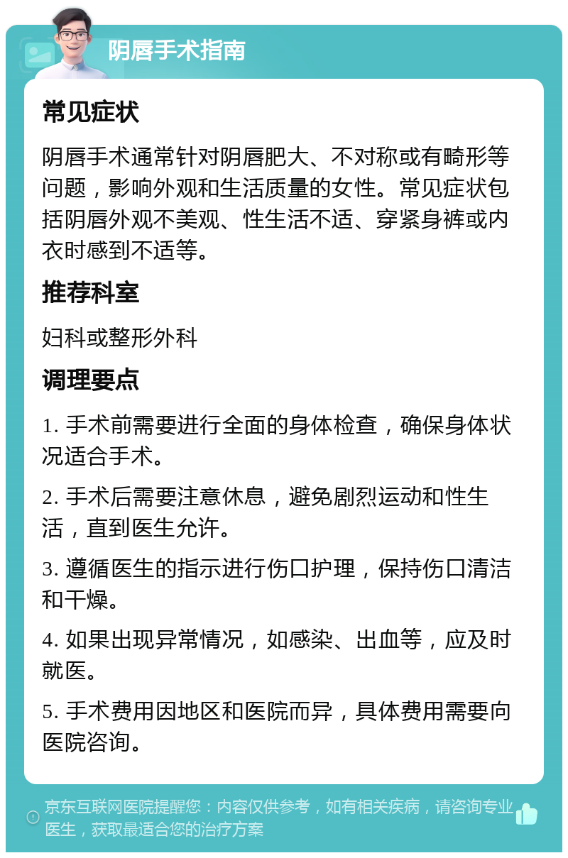 阴唇手术指南 常见症状 阴唇手术通常针对阴唇肥大、不对称或有畸形等问题，影响外观和生活质量的女性。常见症状包括阴唇外观不美观、性生活不适、穿紧身裤或内衣时感到不适等。 推荐科室 妇科或整形外科 调理要点 1. 手术前需要进行全面的身体检查，确保身体状况适合手术。 2. 手术后需要注意休息，避免剧烈运动和性生活，直到医生允许。 3. 遵循医生的指示进行伤口护理，保持伤口清洁和干燥。 4. 如果出现异常情况，如感染、出血等，应及时就医。 5. 手术费用因地区和医院而异，具体费用需要向医院咨询。