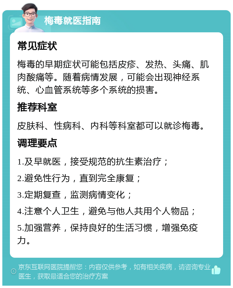 梅毒就医指南 常见症状 梅毒的早期症状可能包括皮疹、发热、头痛、肌肉酸痛等。随着病情发展，可能会出现神经系统、心血管系统等多个系统的损害。 推荐科室 皮肤科、性病科、内科等科室都可以就诊梅毒。 调理要点 1.及早就医，接受规范的抗生素治疗； 2.避免性行为，直到完全康复； 3.定期复查，监测病情变化； 4.注意个人卫生，避免与他人共用个人物品； 5.加强营养，保持良好的生活习惯，增强免疫力。