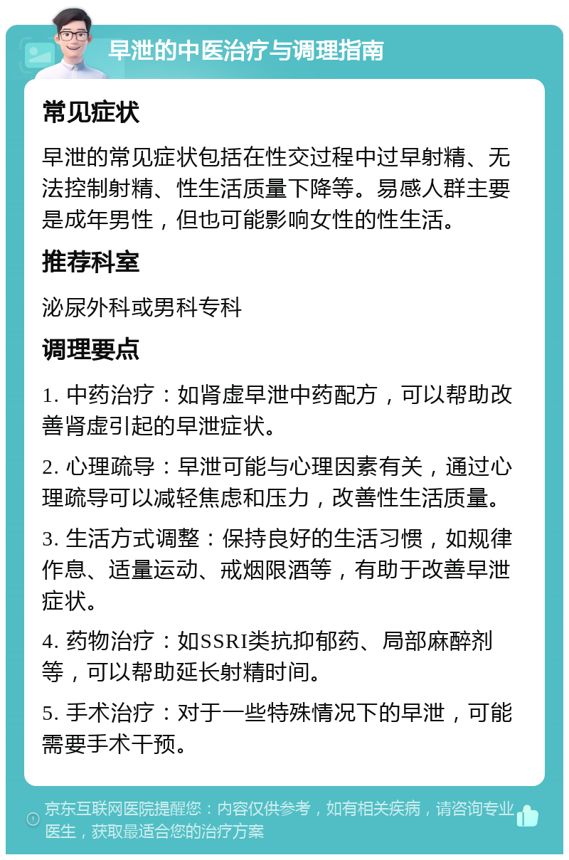 早泄的中医治疗与调理指南 常见症状 早泄的常见症状包括在性交过程中过早射精、无法控制射精、性生活质量下降等。易感人群主要是成年男性，但也可能影响女性的性生活。 推荐科室 泌尿外科或男科专科 调理要点 1. 中药治疗：如肾虚早泄中药配方，可以帮助改善肾虚引起的早泄症状。 2. 心理疏导：早泄可能与心理因素有关，通过心理疏导可以减轻焦虑和压力，改善性生活质量。 3. 生活方式调整：保持良好的生活习惯，如规律作息、适量运动、戒烟限酒等，有助于改善早泄症状。 4. 药物治疗：如SSRI类抗抑郁药、局部麻醉剂等，可以帮助延长射精时间。 5. 手术治疗：对于一些特殊情况下的早泄，可能需要手术干预。