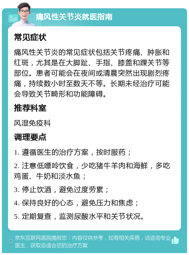 痛风性关节炎就医指南 常见症状 痛风性关节炎的常见症状包括关节疼痛、肿胀和红斑，尤其是在大脚趾、手指、膝盖和踝关节等部位。患者可能会在夜间或清晨突然出现剧烈疼痛，持续数小时至数天不等。长期未经治疗可能会导致关节畸形和功能障碍。 推荐科室 风湿免疫科 调理要点 1. 遵循医生的治疗方案，按时服药； 2. 注意低嘌呤饮食，少吃猪牛羊肉和海鲜，多吃鸡蛋、牛奶和淡水鱼； 3. 停止饮酒，避免过度劳累； 4. 保持良好的心态，避免压力和焦虑； 5. 定期复查，监测尿酸水平和关节状况。