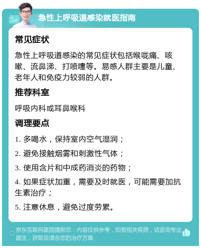 急性上呼吸道感染就医指南 常见症状 急性上呼吸道感染的常见症状包括喉咙痛、咳嗽、流鼻涕、打喷嚏等。易感人群主要是儿童、老年人和免疫力较弱的人群。 推荐科室 呼吸内科或耳鼻喉科 调理要点 1. 多喝水，保持室内空气湿润； 2. 避免接触烟雾和刺激性气体； 3. 使用含片和中成药消炎的药物； 4. 如果症状加重，需要及时就医，可能需要加抗生素治疗； 5. 注意休息，避免过度劳累。