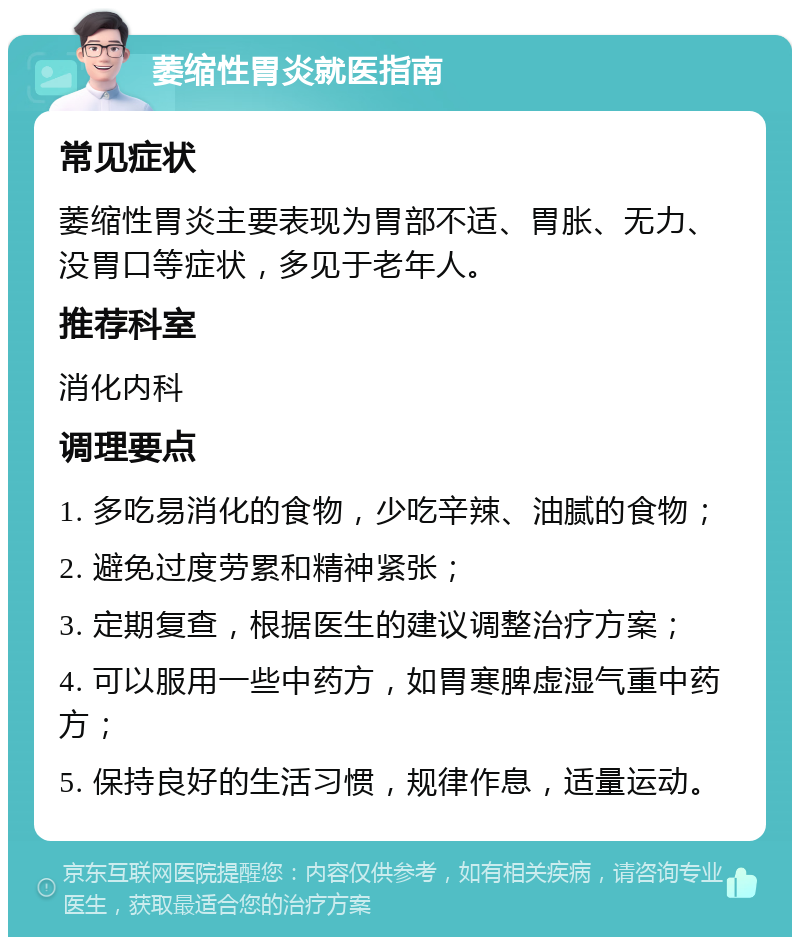 萎缩性胃炎就医指南 常见症状 萎缩性胃炎主要表现为胃部不适、胃胀、无力、没胃口等症状，多见于老年人。 推荐科室 消化内科 调理要点 1. 多吃易消化的食物，少吃辛辣、油腻的食物； 2. 避免过度劳累和精神紧张； 3. 定期复查，根据医生的建议调整治疗方案； 4. 可以服用一些中药方，如胃寒脾虚湿气重中药方； 5. 保持良好的生活习惯，规律作息，适量运动。