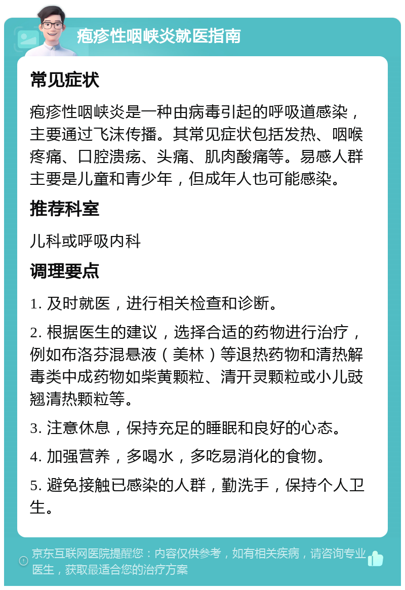 疱疹性咽峡炎就医指南 常见症状 疱疹性咽峡炎是一种由病毒引起的呼吸道感染，主要通过飞沫传播。其常见症状包括发热、咽喉疼痛、口腔溃疡、头痛、肌肉酸痛等。易感人群主要是儿童和青少年，但成年人也可能感染。 推荐科室 儿科或呼吸内科 调理要点 1. 及时就医，进行相关检查和诊断。 2. 根据医生的建议，选择合适的药物进行治疗，例如布洛芬混悬液（美林）等退热药物和清热解毒类中成药物如柴黄颗粒、清开灵颗粒或小儿豉翘清热颗粒等。 3. 注意休息，保持充足的睡眠和良好的心态。 4. 加强营养，多喝水，多吃易消化的食物。 5. 避免接触已感染的人群，勤洗手，保持个人卫生。