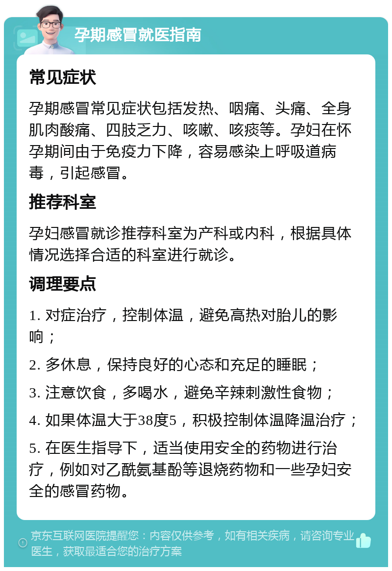 孕期感冒就医指南 常见症状 孕期感冒常见症状包括发热、咽痛、头痛、全身肌肉酸痛、四肢乏力、咳嗽、咳痰等。孕妇在怀孕期间由于免疫力下降，容易感染上呼吸道病毒，引起感冒。 推荐科室 孕妇感冒就诊推荐科室为产科或内科，根据具体情况选择合适的科室进行就诊。 调理要点 1. 对症治疗，控制体温，避免高热对胎儿的影响； 2. 多休息，保持良好的心态和充足的睡眠； 3. 注意饮食，多喝水，避免辛辣刺激性食物； 4. 如果体温大于38度5，积极控制体温降温治疗； 5. 在医生指导下，适当使用安全的药物进行治疗，例如对乙酰氨基酚等退烧药物和一些孕妇安全的感冒药物。