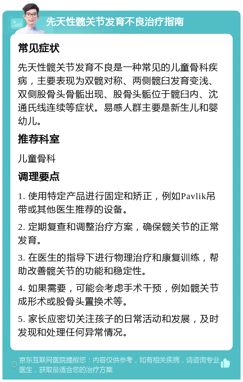 先天性髋关节发育不良治疗指南 常见症状 先天性髋关节发育不良是一种常见的儿童骨科疾病，主要表现为双髋对称、两侧髋臼发育变浅、双侧股骨头骨骺出现、股骨头骺位于髋臼内、沈通氏线连续等症状。易感人群主要是新生儿和婴幼儿。 推荐科室 儿童骨科 调理要点 1. 使用特定产品进行固定和矫正，例如Pavlik吊带或其他医生推荐的设备。 2. 定期复查和调整治疗方案，确保髋关节的正常发育。 3. 在医生的指导下进行物理治疗和康复训练，帮助改善髋关节的功能和稳定性。 4. 如果需要，可能会考虑手术干预，例如髋关节成形术或股骨头置换术等。 5. 家长应密切关注孩子的日常活动和发展，及时发现和处理任何异常情况。