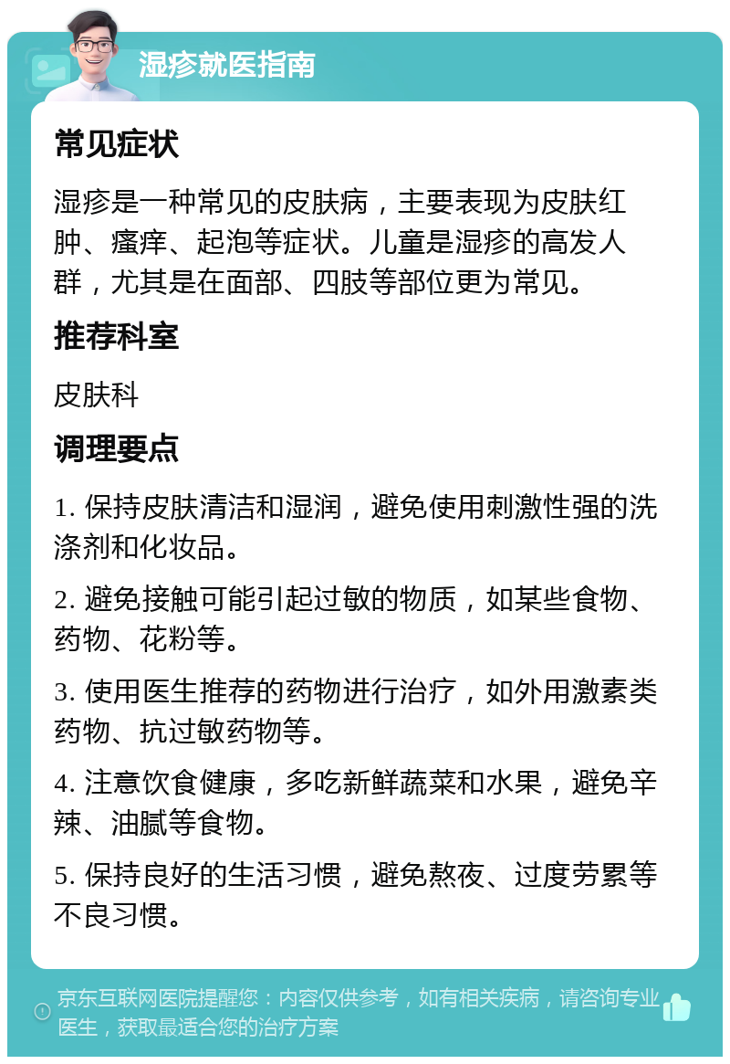 湿疹就医指南 常见症状 湿疹是一种常见的皮肤病，主要表现为皮肤红肿、瘙痒、起泡等症状。儿童是湿疹的高发人群，尤其是在面部、四肢等部位更为常见。 推荐科室 皮肤科 调理要点 1. 保持皮肤清洁和湿润，避免使用刺激性强的洗涤剂和化妆品。 2. 避免接触可能引起过敏的物质，如某些食物、药物、花粉等。 3. 使用医生推荐的药物进行治疗，如外用激素类药物、抗过敏药物等。 4. 注意饮食健康，多吃新鲜蔬菜和水果，避免辛辣、油腻等食物。 5. 保持良好的生活习惯，避免熬夜、过度劳累等不良习惯。