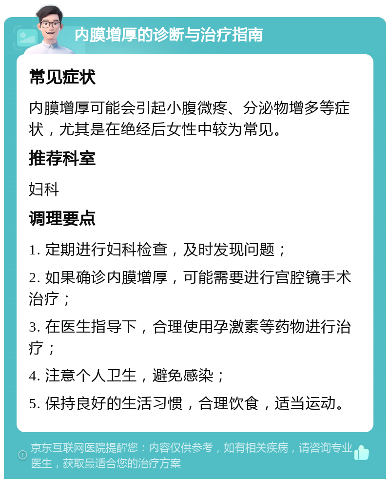 内膜增厚的诊断与治疗指南 常见症状 内膜增厚可能会引起小腹微疼、分泌物增多等症状，尤其是在绝经后女性中较为常见。 推荐科室 妇科 调理要点 1. 定期进行妇科检查，及时发现问题； 2. 如果确诊内膜增厚，可能需要进行宫腔镜手术治疗； 3. 在医生指导下，合理使用孕激素等药物进行治疗； 4. 注意个人卫生，避免感染； 5. 保持良好的生活习惯，合理饮食，适当运动。