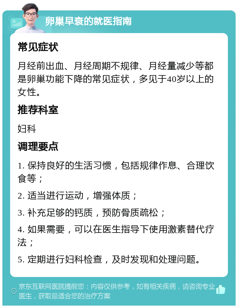 卵巢早衰的就医指南 常见症状 月经前出血、月经周期不规律、月经量减少等都是卵巢功能下降的常见症状，多见于40岁以上的女性。 推荐科室 妇科 调理要点 1. 保持良好的生活习惯，包括规律作息、合理饮食等； 2. 适当进行运动，增强体质； 3. 补充足够的钙质，预防骨质疏松； 4. 如果需要，可以在医生指导下使用激素替代疗法； 5. 定期进行妇科检查，及时发现和处理问题。