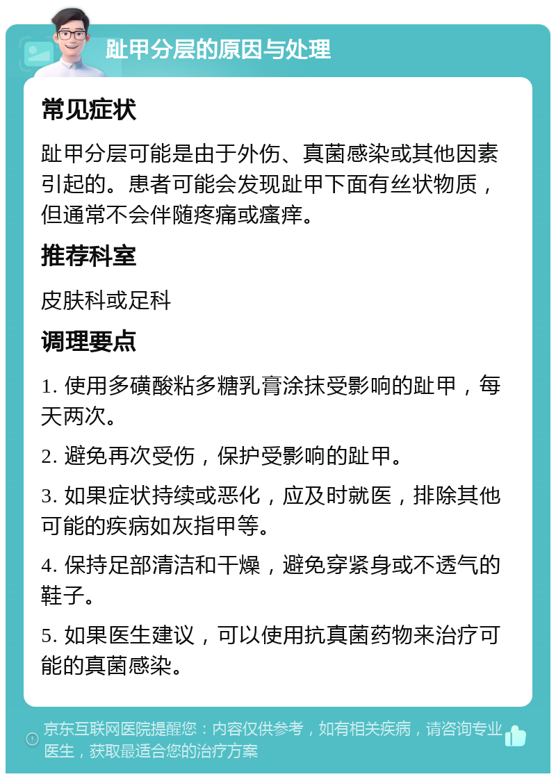 趾甲分层的原因与处理 常见症状 趾甲分层可能是由于外伤、真菌感染或其他因素引起的。患者可能会发现趾甲下面有丝状物质，但通常不会伴随疼痛或瘙痒。 推荐科室 皮肤科或足科 调理要点 1. 使用多磺酸粘多糖乳膏涂抹受影响的趾甲，每天两次。 2. 避免再次受伤，保护受影响的趾甲。 3. 如果症状持续或恶化，应及时就医，排除其他可能的疾病如灰指甲等。 4. 保持足部清洁和干燥，避免穿紧身或不透气的鞋子。 5. 如果医生建议，可以使用抗真菌药物来治疗可能的真菌感染。