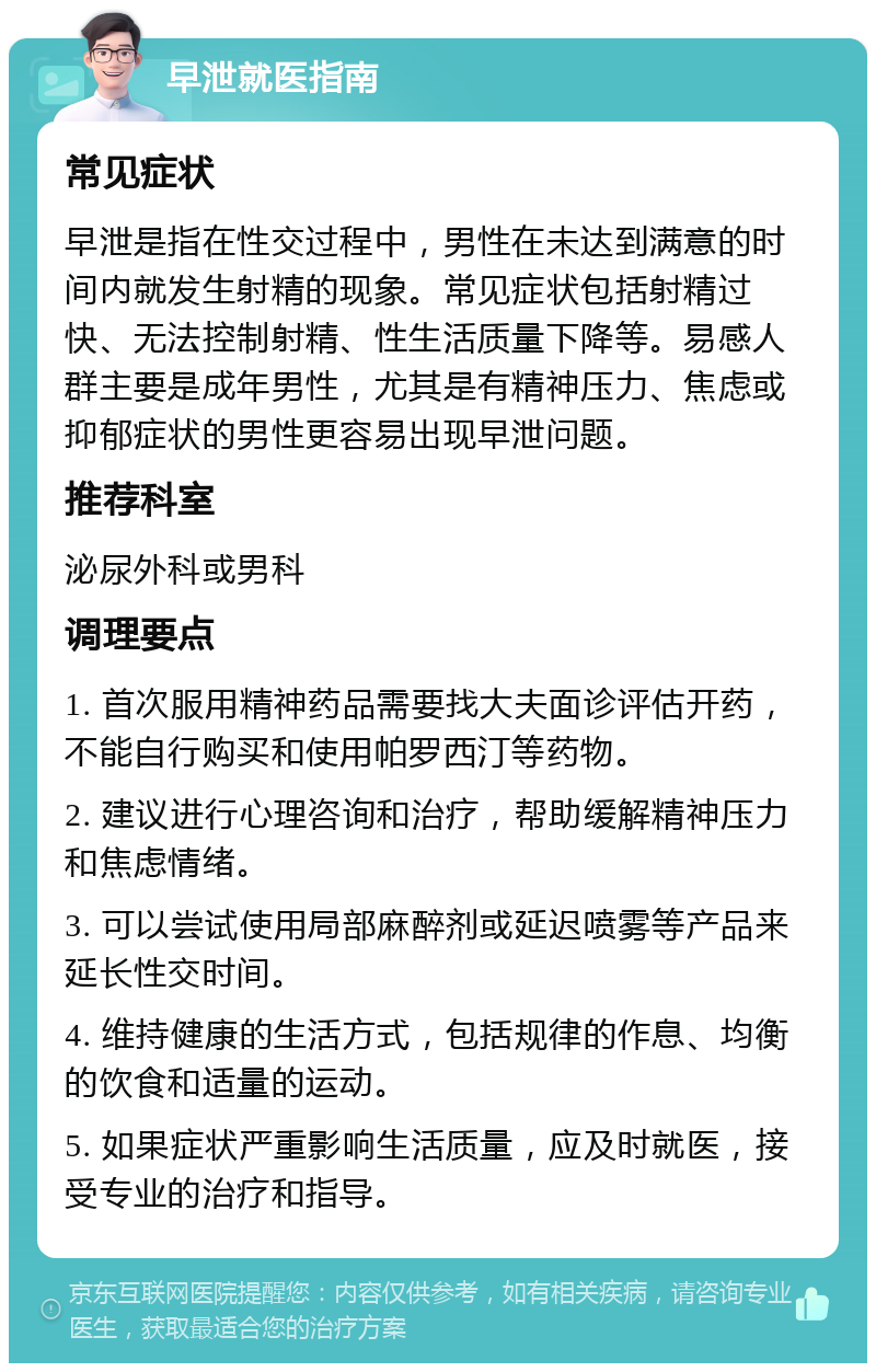 早泄就医指南 常见症状 早泄是指在性交过程中，男性在未达到满意的时间内就发生射精的现象。常见症状包括射精过快、无法控制射精、性生活质量下降等。易感人群主要是成年男性，尤其是有精神压力、焦虑或抑郁症状的男性更容易出现早泄问题。 推荐科室 泌尿外科或男科 调理要点 1. 首次服用精神药品需要找大夫面诊评估开药，不能自行购买和使用帕罗西汀等药物。 2. 建议进行心理咨询和治疗，帮助缓解精神压力和焦虑情绪。 3. 可以尝试使用局部麻醉剂或延迟喷雾等产品来延长性交时间。 4. 维持健康的生活方式，包括规律的作息、均衡的饮食和适量的运动。 5. 如果症状严重影响生活质量，应及时就医，接受专业的治疗和指导。