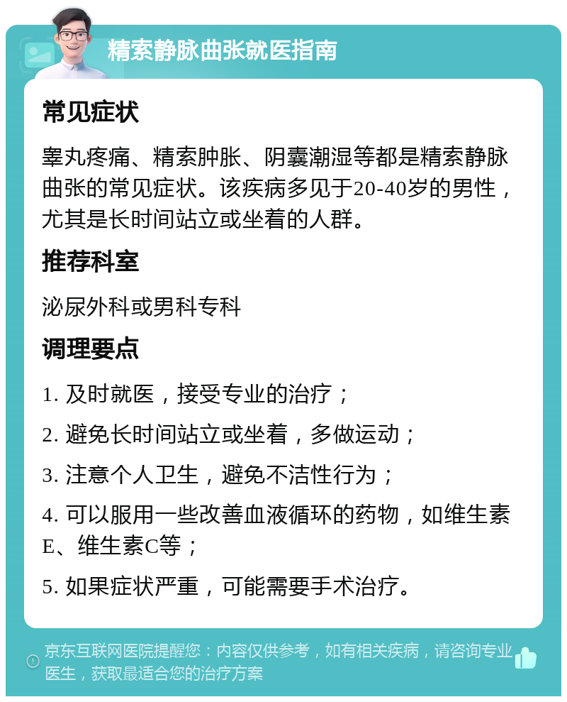 精索静脉曲张就医指南 常见症状 睾丸疼痛、精索肿胀、阴囊潮湿等都是精索静脉曲张的常见症状。该疾病多见于20-40岁的男性，尤其是长时间站立或坐着的人群。 推荐科室 泌尿外科或男科专科 调理要点 1. 及时就医，接受专业的治疗； 2. 避免长时间站立或坐着，多做运动； 3. 注意个人卫生，避免不洁性行为； 4. 可以服用一些改善血液循环的药物，如维生素E、维生素C等； 5. 如果症状严重，可能需要手术治疗。