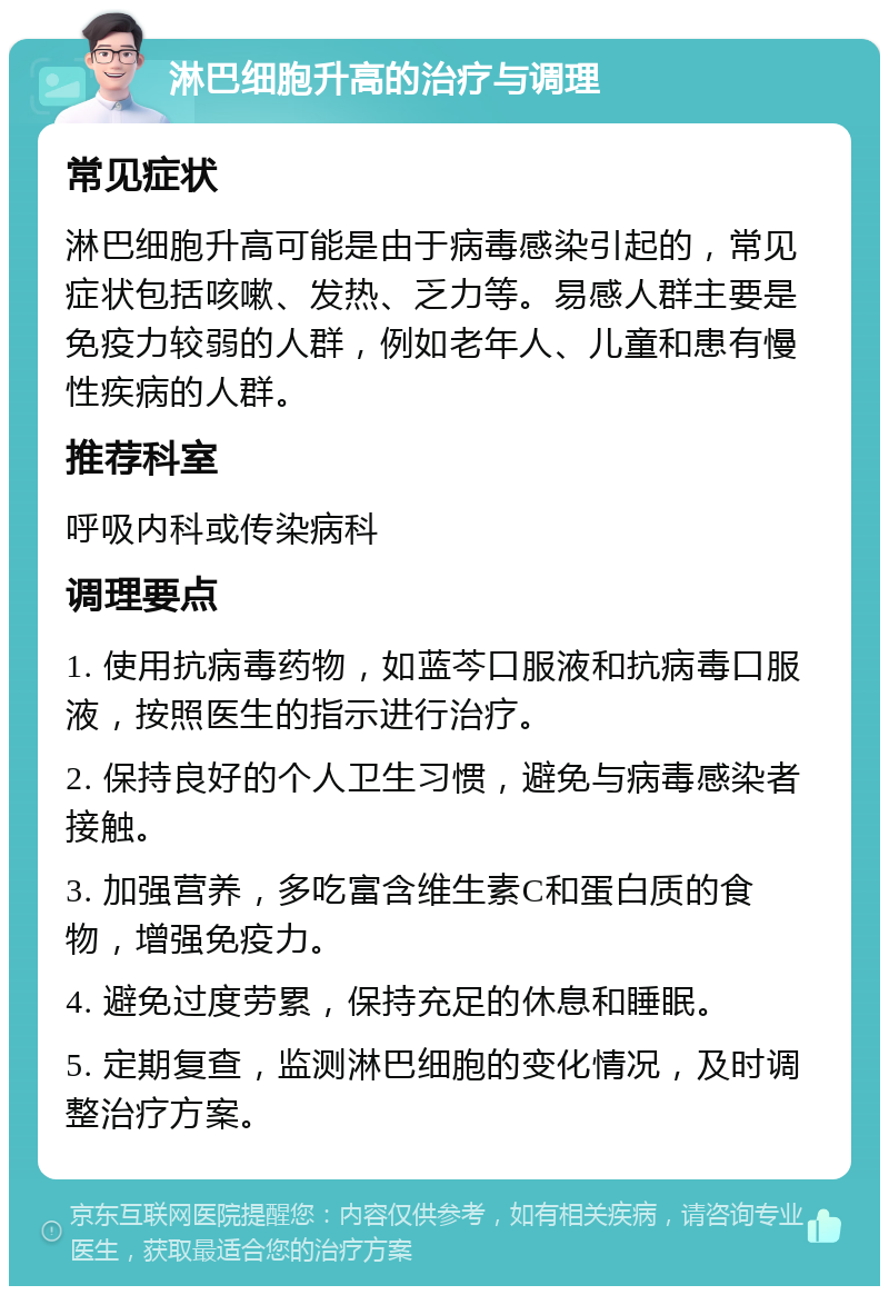 淋巴细胞升高的治疗与调理 常见症状 淋巴细胞升高可能是由于病毒感染引起的，常见症状包括咳嗽、发热、乏力等。易感人群主要是免疫力较弱的人群，例如老年人、儿童和患有慢性疾病的人群。 推荐科室 呼吸内科或传染病科 调理要点 1. 使用抗病毒药物，如蓝芩口服液和抗病毒口服液，按照医生的指示进行治疗。 2. 保持良好的个人卫生习惯，避免与病毒感染者接触。 3. 加强营养，多吃富含维生素C和蛋白质的食物，增强免疫力。 4. 避免过度劳累，保持充足的休息和睡眠。 5. 定期复查，监测淋巴细胞的变化情况，及时调整治疗方案。