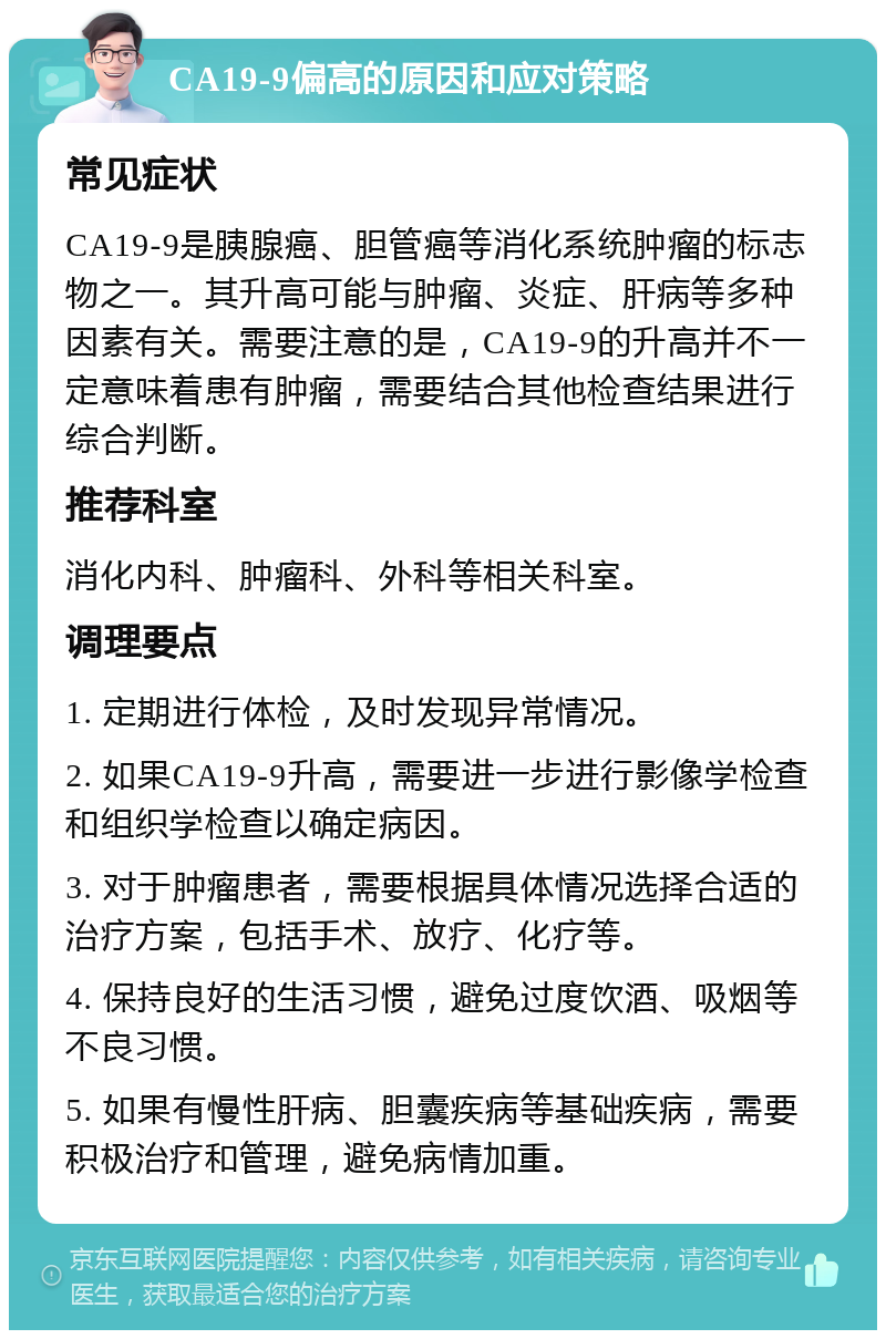 CA19-9偏高的原因和应对策略 常见症状 CA19-9是胰腺癌、胆管癌等消化系统肿瘤的标志物之一。其升高可能与肿瘤、炎症、肝病等多种因素有关。需要注意的是，CA19-9的升高并不一定意味着患有肿瘤，需要结合其他检查结果进行综合判断。 推荐科室 消化内科、肿瘤科、外科等相关科室。 调理要点 1. 定期进行体检，及时发现异常情况。 2. 如果CA19-9升高，需要进一步进行影像学检查和组织学检查以确定病因。 3. 对于肿瘤患者，需要根据具体情况选择合适的治疗方案，包括手术、放疗、化疗等。 4. 保持良好的生活习惯，避免过度饮酒、吸烟等不良习惯。 5. 如果有慢性肝病、胆囊疾病等基础疾病，需要积极治疗和管理，避免病情加重。