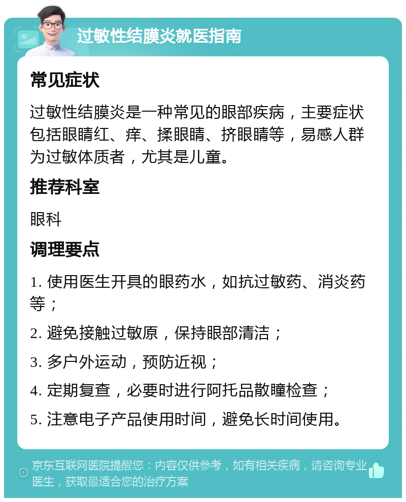 过敏性结膜炎就医指南 常见症状 过敏性结膜炎是一种常见的眼部疾病，主要症状包括眼睛红、痒、揉眼睛、挤眼睛等，易感人群为过敏体质者，尤其是儿童。 推荐科室 眼科 调理要点 1. 使用医生开具的眼药水，如抗过敏药、消炎药等； 2. 避免接触过敏原，保持眼部清洁； 3. 多户外运动，预防近视； 4. 定期复查，必要时进行阿托品散瞳检查； 5. 注意电子产品使用时间，避免长时间使用。