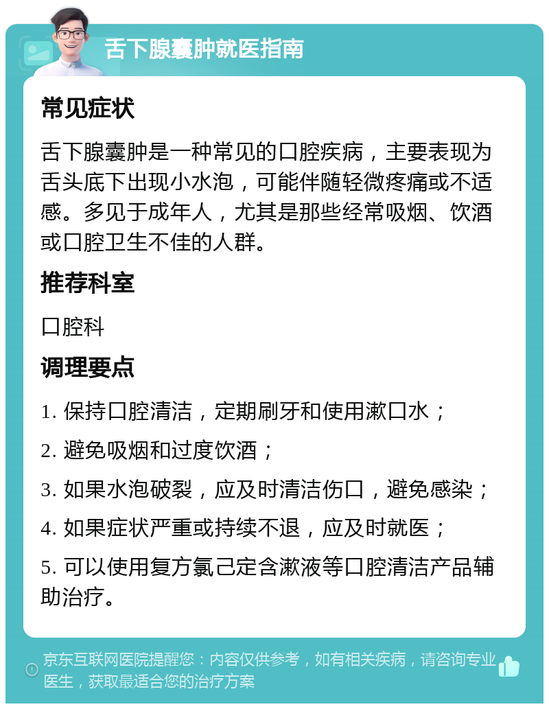 舌下腺囊肿就医指南 常见症状 舌下腺囊肿是一种常见的口腔疾病，主要表现为舌头底下出现小水泡，可能伴随轻微疼痛或不适感。多见于成年人，尤其是那些经常吸烟、饮酒或口腔卫生不佳的人群。 推荐科室 口腔科 调理要点 1. 保持口腔清洁，定期刷牙和使用漱口水； 2. 避免吸烟和过度饮酒； 3. 如果水泡破裂，应及时清洁伤口，避免感染； 4. 如果症状严重或持续不退，应及时就医； 5. 可以使用复方氯己定含漱液等口腔清洁产品辅助治疗。