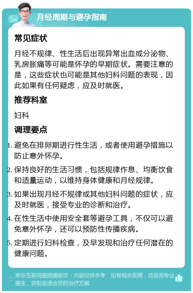 月经周期与避孕指南 常见症状 月经不规律、性生活后出现异常出血或分泌物、乳房胀痛等可能是怀孕的早期症状。需要注意的是，这些症状也可能是其他妇科问题的表现，因此如果有任何疑虑，应及时就医。 推荐科室 妇科 调理要点 避免在排卵期进行性生活，或者使用避孕措施以防止意外怀孕。 保持良好的生活习惯，包括规律作息、均衡饮食和适量运动，以维持身体健康和月经规律。 如果出现月经不规律或其他妇科问题的症状，应及时就医，接受专业的诊断和治疗。 在性生活中使用安全套等避孕工具，不仅可以避免意外怀孕，还可以预防性传播疾病。 定期进行妇科检查，及早发现和治疗任何潜在的健康问题。