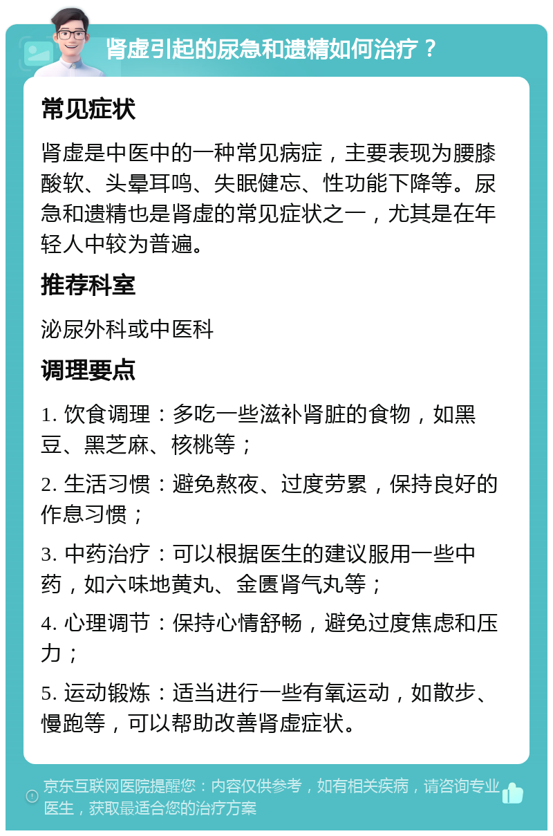 肾虚引起的尿急和遗精如何治疗？ 常见症状 肾虚是中医中的一种常见病症，主要表现为腰膝酸软、头晕耳鸣、失眠健忘、性功能下降等。尿急和遗精也是肾虚的常见症状之一，尤其是在年轻人中较为普遍。 推荐科室 泌尿外科或中医科 调理要点 1. 饮食调理：多吃一些滋补肾脏的食物，如黑豆、黑芝麻、核桃等； 2. 生活习惯：避免熬夜、过度劳累，保持良好的作息习惯； 3. 中药治疗：可以根据医生的建议服用一些中药，如六味地黄丸、金匮肾气丸等； 4. 心理调节：保持心情舒畅，避免过度焦虑和压力； 5. 运动锻炼：适当进行一些有氧运动，如散步、慢跑等，可以帮助改善肾虚症状。