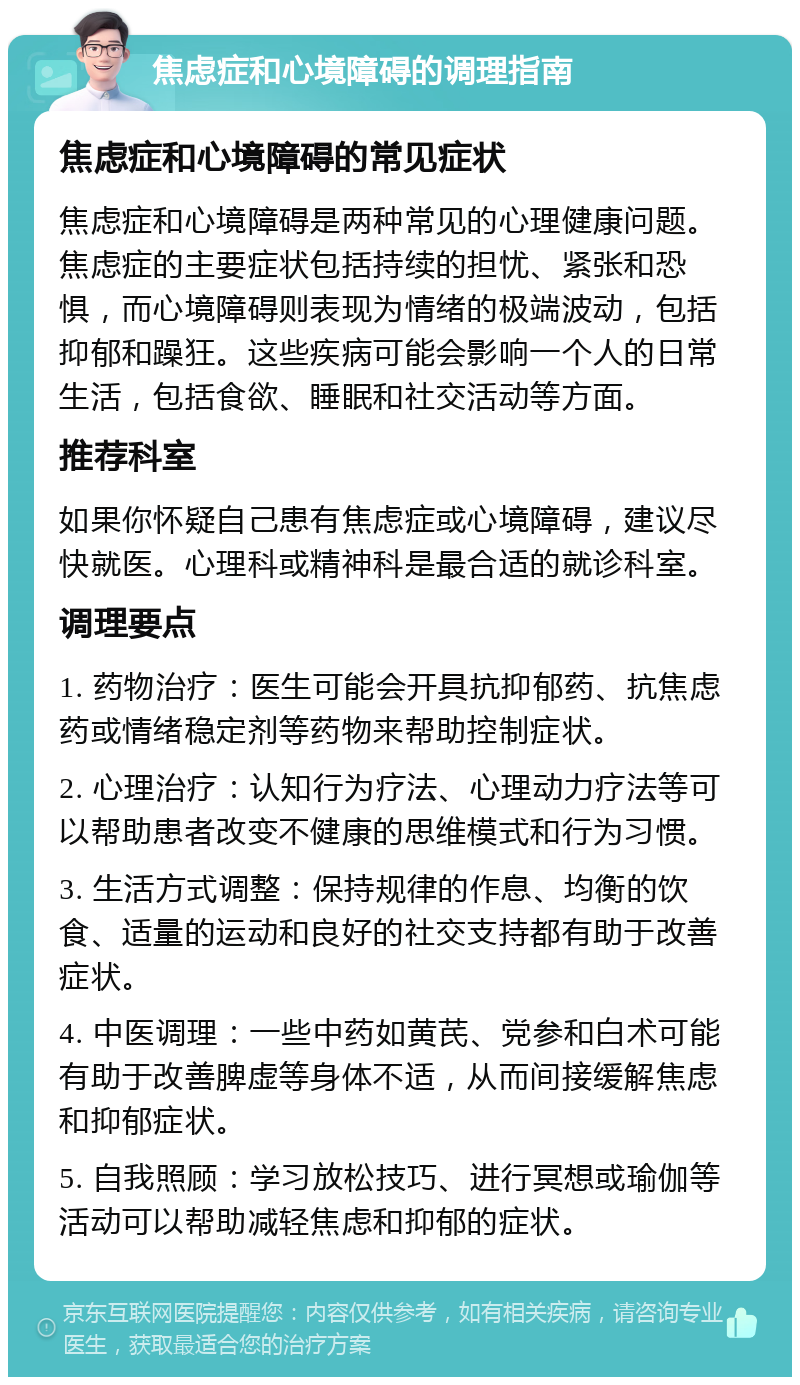 焦虑症和心境障碍的调理指南 焦虑症和心境障碍的常见症状 焦虑症和心境障碍是两种常见的心理健康问题。焦虑症的主要症状包括持续的担忧、紧张和恐惧，而心境障碍则表现为情绪的极端波动，包括抑郁和躁狂。这些疾病可能会影响一个人的日常生活，包括食欲、睡眠和社交活动等方面。 推荐科室 如果你怀疑自己患有焦虑症或心境障碍，建议尽快就医。心理科或精神科是最合适的就诊科室。 调理要点 1. 药物治疗：医生可能会开具抗抑郁药、抗焦虑药或情绪稳定剂等药物来帮助控制症状。 2. 心理治疗：认知行为疗法、心理动力疗法等可以帮助患者改变不健康的思维模式和行为习惯。 3. 生活方式调整：保持规律的作息、均衡的饮食、适量的运动和良好的社交支持都有助于改善症状。 4. 中医调理：一些中药如黄芪、党参和白术可能有助于改善脾虚等身体不适，从而间接缓解焦虑和抑郁症状。 5. 自我照顾：学习放松技巧、进行冥想或瑜伽等活动可以帮助减轻焦虑和抑郁的症状。