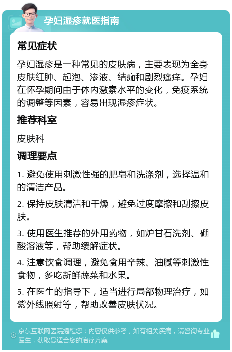 孕妇湿疹就医指南 常见症状 孕妇湿疹是一种常见的皮肤病，主要表现为全身皮肤红肿、起泡、渗液、结痂和剧烈瘙痒。孕妇在怀孕期间由于体内激素水平的变化，免疫系统的调整等因素，容易出现湿疹症状。 推荐科室 皮肤科 调理要点 1. 避免使用刺激性强的肥皂和洗涤剂，选择温和的清洁产品。 2. 保持皮肤清洁和干燥，避免过度摩擦和刮擦皮肤。 3. 使用医生推荐的外用药物，如炉甘石洗剂、硼酸溶液等，帮助缓解症状。 4. 注意饮食调理，避免食用辛辣、油腻等刺激性食物，多吃新鲜蔬菜和水果。 5. 在医生的指导下，适当进行局部物理治疗，如紫外线照射等，帮助改善皮肤状况。