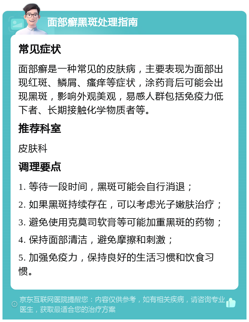 面部癣黑斑处理指南 常见症状 面部癣是一种常见的皮肤病，主要表现为面部出现红斑、鳞屑、瘙痒等症状，涂药膏后可能会出现黑斑，影响外观美观，易感人群包括免疫力低下者、长期接触化学物质者等。 推荐科室 皮肤科 调理要点 1. 等待一段时间，黑斑可能会自行消退； 2. 如果黑斑持续存在，可以考虑光子嫩肤治疗； 3. 避免使用克莫司软膏等可能加重黑斑的药物； 4. 保持面部清洁，避免摩擦和刺激； 5. 加强免疫力，保持良好的生活习惯和饮食习惯。