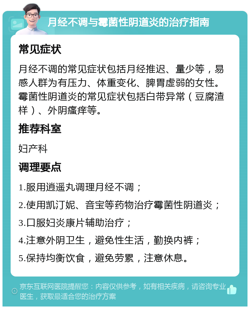 月经不调与霉菌性阴道炎的治疗指南 常见症状 月经不调的常见症状包括月经推迟、量少等，易感人群为有压力、体重变化、脾胃虚弱的女性。霉菌性阴道炎的常见症状包括白带异常（豆腐渣样）、外阴瘙痒等。 推荐科室 妇产科 调理要点 1.服用逍遥丸调理月经不调； 2.使用凯汀妮、音宝等药物治疗霉菌性阴道炎； 3.口服妇炎康片辅助治疗； 4.注意外阴卫生，避免性生活，勤换内裤； 5.保持均衡饮食，避免劳累，注意休息。