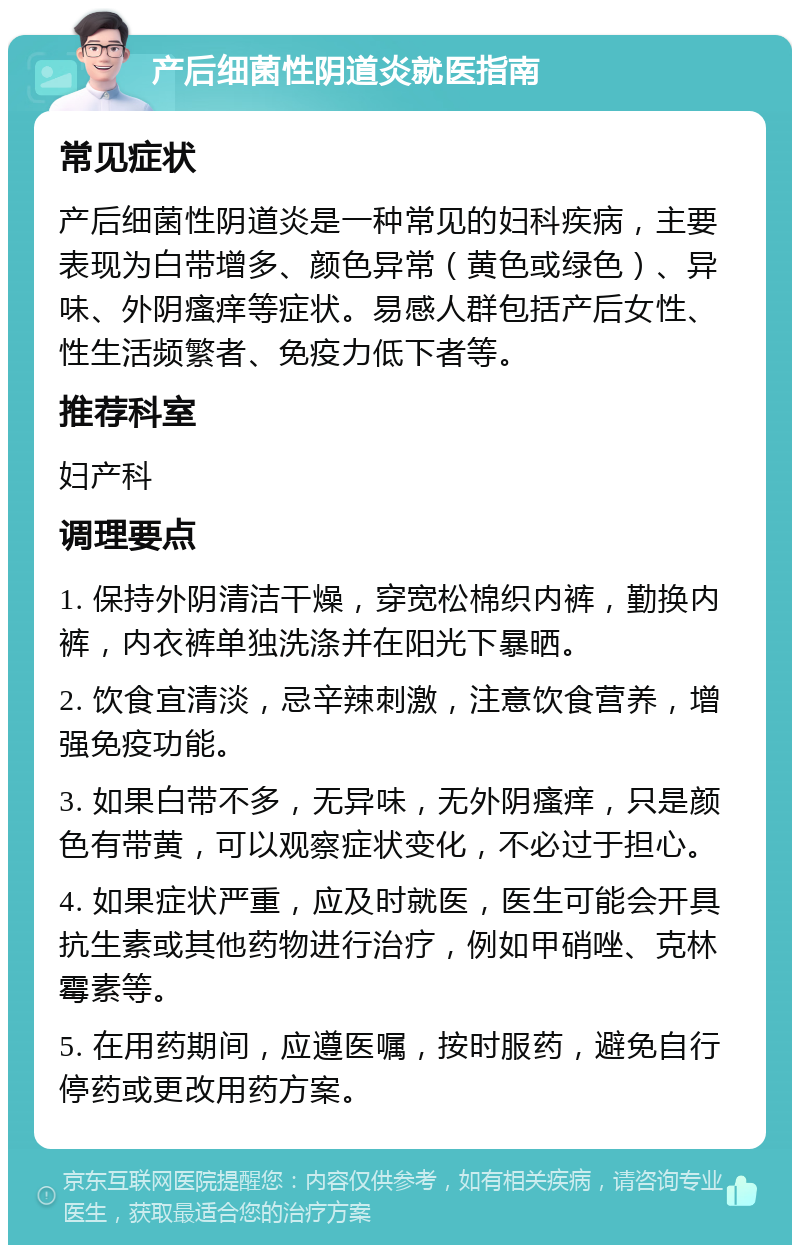 产后细菌性阴道炎就医指南 常见症状 产后细菌性阴道炎是一种常见的妇科疾病，主要表现为白带增多、颜色异常（黄色或绿色）、异味、外阴瘙痒等症状。易感人群包括产后女性、性生活频繁者、免疫力低下者等。 推荐科室 妇产科 调理要点 1. 保持外阴清洁干燥，穿宽松棉织内裤，勤换内裤，内衣裤单独洗涤并在阳光下暴晒。 2. 饮食宜清淡，忌辛辣刺激，注意饮食营养，增强免疫功能。 3. 如果白带不多，无异味，无外阴瘙痒，只是颜色有带黄，可以观察症状变化，不必过于担心。 4. 如果症状严重，应及时就医，医生可能会开具抗生素或其他药物进行治疗，例如甲硝唑、克林霉素等。 5. 在用药期间，应遵医嘱，按时服药，避免自行停药或更改用药方案。