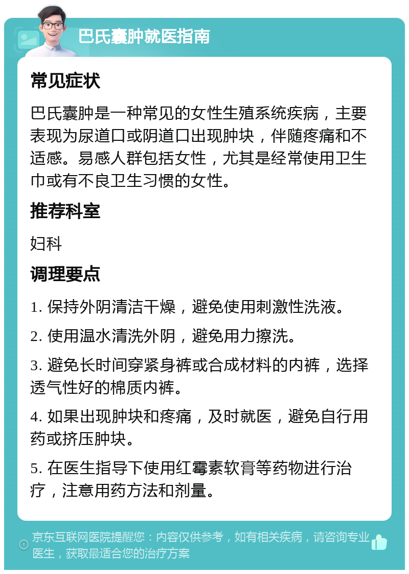 巴氏囊肿就医指南 常见症状 巴氏囊肿是一种常见的女性生殖系统疾病，主要表现为尿道口或阴道口出现肿块，伴随疼痛和不适感。易感人群包括女性，尤其是经常使用卫生巾或有不良卫生习惯的女性。 推荐科室 妇科 调理要点 1. 保持外阴清洁干燥，避免使用刺激性洗液。 2. 使用温水清洗外阴，避免用力擦洗。 3. 避免长时间穿紧身裤或合成材料的内裤，选择透气性好的棉质内裤。 4. 如果出现肿块和疼痛，及时就医，避免自行用药或挤压肿块。 5. 在医生指导下使用红霉素软膏等药物进行治疗，注意用药方法和剂量。